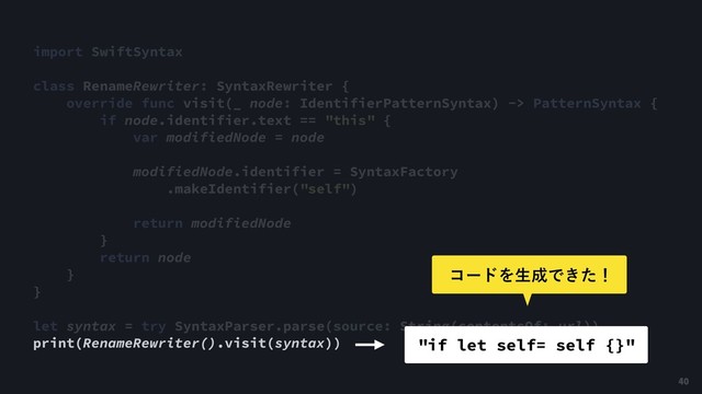 import SwiftSyntax
class RenameRewriter: SyntaxRewriter {
override func visit(_ node: IdentifierPatternSyntax) -> PatternSyntax {
if node.identifier.text == "this" {
var modifiedNode = node
modifiedNode.identifier = SyntaxFactory
.makeIdentifier("self")
return modifiedNode
}
return node
}
}
let syntax = try SyntaxParser.parse(source: String(contentsOf: url))
print(RenameRewriter().visit(syntax)) "if let self= self {}"
40
ίʔυΛੜ੒Ͱ͖ͨʂ
