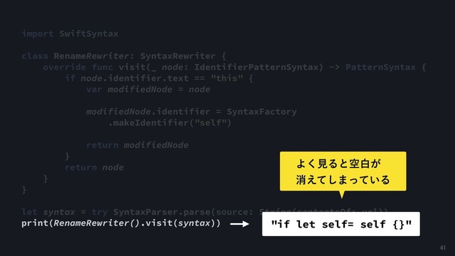 import SwiftSyntax
class RenameRewriter: SyntaxRewriter {
override func visit(_ node: IdentifierPatternSyntax) -> PatternSyntax {
if node.identifier.text == "this" {
var modifiedNode = node
modifiedNode.identifier = SyntaxFactory
.makeIdentifier("self")
return modifiedNode
}
return node
}
}
let syntax = try SyntaxParser.parse(source: String(contentsOf: url))
print(RenameRewriter().visit(syntax)) "if let self= self {}"
41
Α͘ݟΔͱۭന͕ 
ফ͑ͯ͠·͍ͬͯΔ
