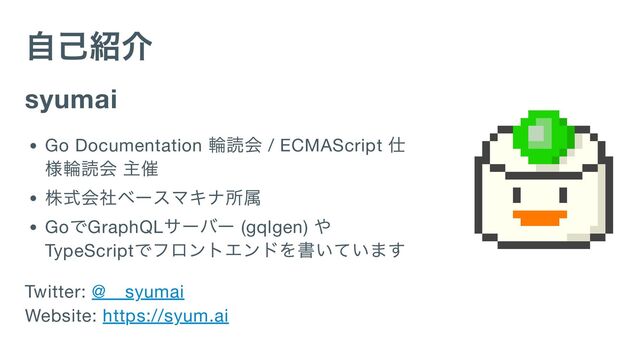 自己紹介
syumai
Go Documentation
輪読会 / ECMAScript
仕
様輪読会 主催
株式会社ベースマキナ所属
Go
でGraphQL
サーバー (gqlgen)
や
TypeScript
でフロントエンドを書いています
Twitter: @__syumai

Website: https://syum.ai
