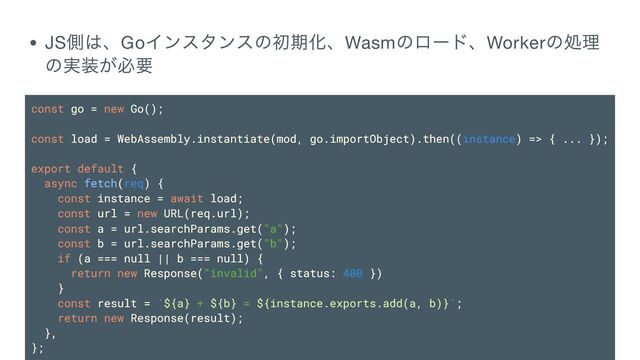 JS
側は、Go
インスタンスの初期化、Wasm
のロード、Worker
の処理
の実装が必要
const go = new Go();
const load = WebAssembly.instantiate(mod, go.importObject).then((instance) => { ... });
export default {
async fetch(req) {
const instance = await load;
const url = new URL(req.url);
const a = url.searchParams.get("a");
const b = url.searchParams.get("b");
if (a === null || b === null) {
return new Response("invalid", { status: 400 })
}
const result = `${a} + ${b} = ${instance.exports.add(a, b)}`;
return new Response(result);
},
};
