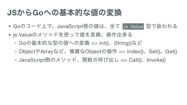 JS
からGo
への基本的な値の変換
Go
のコード上で、JavaScript
側の値は、全て js.Value
型で扱われる
js.Value
のメソッドを使って値を変換、操作出来る
Go
の基本的な型の値への変換 => Int()
、String()
など
Object
やArray
など、複雑なObject
の操作 => Index()
、Set()
、Get()
JavaScript
側のメソッド、関数の呼び出し => Call()
、Invoke()

