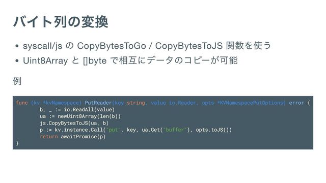 バイト列の変換
syscall/js
の CopyBytesToGo / CopyBytesToJS
関数を使う
Uint8Array
と []byte
で相互にデータのコピーが可能
例
func (kv *kvNamespace) PutReader(key string, value io.Reader, opts *KVNamespacePutOptions) error {
b, _ := io.ReadAll(value)
ua := newUint8Array(len(b))
js.CopyBytesToJS(ua, b)
p := kv.instance.Call("put", key, ua.Get("buffer"), opts.toJS())
return awaitPromise(p)
}
