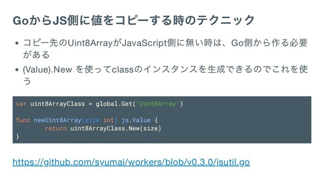 Go
からJS
側に値をコピーする時のテクニック
コピー先のUint8Array
がJavaScript
側に無い時は、Go
側から作る必要
がある
(Value).New
を使ってclass
のインスタンスを生成できるのでこれを使
う
var uint8ArrayClass = global.Get("Uint8Array")
func newUint8Array(size int) js.Value {
return uint8ArrayClass.New(size)
}
https://github.com/syumai/workers/blob/v0.3.0/jsutil.go
