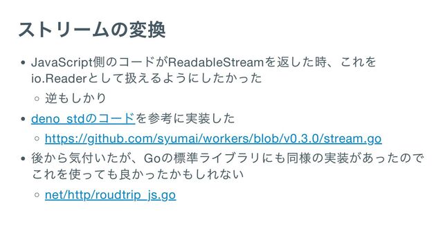 ストリームの変換
JavaScript
側のコードがReadableStream
を返した時、これを
io.Reader
として扱えるようにしたかった
逆もしかり
deno_std
のコードを参考に実装した
https://github.com/syumai/workers/blob/v0.3.0/stream.go
後から気付いたが、Go
の標準ライブラリにも同様の実装があったので
これを使っても良かったかもしれない
net/http/roudtrip_js.go
