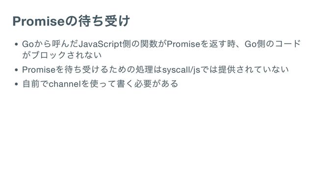 Promise
の待ち受け
Go
から呼んだJavaScript
側の関数がPromise
を返す時、Go
側のコード
がブロックされない
Promise
を待ち受けるための処理はsyscall/js
では提供されていない
自前でchannel
を使って書く必要がある
