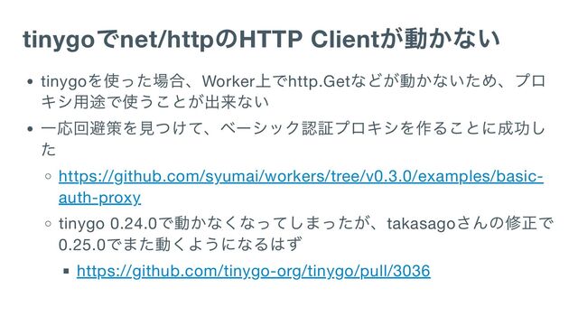 tinygo
でnet/http
のHTTP Client
が動かない
tinygo
を使った場合、Worker
上でhttp.Get
などが動かないため、プロ
キシ用途で使うことが出来ない
一応回避策を見つけて、ベーシック認証プロキシを作ることに成功し
た
https://github.com/syumai/workers/tree/v0.3.0/examples/basic-
auth-proxy
tinygo 0.24.0
で動かなくなってしまったが、takasago
さんの修正で
0.25.0
でまた動くようになるはず
https://github.com/tinygo-org/tinygo/pull/3036

