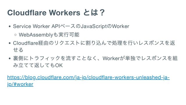 Cloudflare Workers
とは？
Service Worker API
ベースのJavaScript
のWorker
WebAssembly
も実行可能
Cloudflare
経由のリクエストに割り込んで処理を行いレスポンスを返
せる
裏側にトラフィックを流すことなく、Worker
が単独でレスポンスを組
み立てて返してもOK
https://blog.cloudflare.com/ja-jp/cloudflare-workers-unleashed-ja-
jp/#worker
