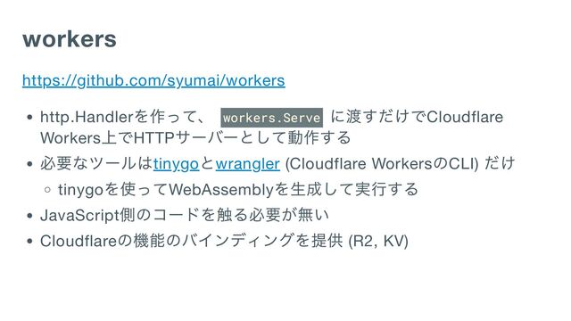 workers
https://github.com/syumai/workers
http.Handler
を作って、 workers.Serve
に渡すだけでCloudflare
Workers
上でHTTP
サーバーとして動作する
必要なツールはtinygo
とwrangler (Cloudflare Workers
のCLI)
だけ
tinygo
を使ってWebAssembly
を生成して実行する
JavaScript
側のコードを触る必要が無い
Cloudflare
の機能のバインディングを提供 (R2, KV)
