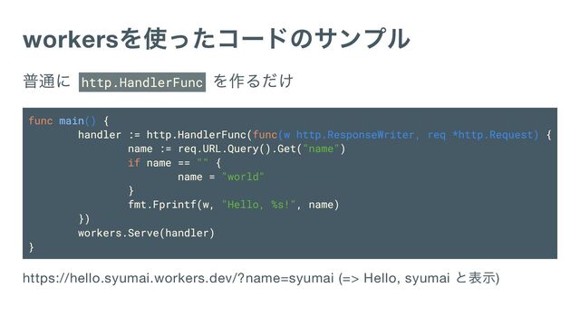 workers
を使ったコードのサンプル
普通に http.HandlerFunc
を作るだけ
func main() {
handler := http.HandlerFunc(func(w http.ResponseWriter, req *http.Request) {
name := req.URL.Query().Get("name")
if name == "" {
name = "world"
}
fmt.Fprintf(w, "Hello, %s!", name)
})
workers.Serve(handler)
}
https://hello.syumai.workers.dev/?name=syumai (=> Hello, syumai
と表示)
