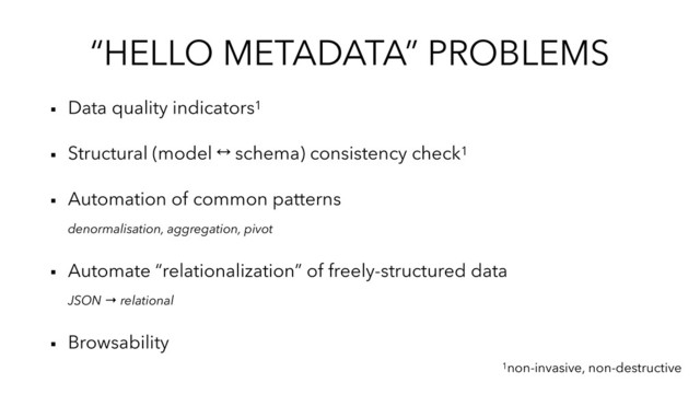 “HELLO METADATA” PROBLEMS
▪︎ Data quality indicators1
▪︎ Structural (model ® schema) consistency check1
▪︎ Automation of common patterns
denormalisation, aggregation, pivot
▪︎ Automate “relationalization” of freely-structured data
JSON → relational
▪︎ Browsability
1non-invasive, non-destructive
