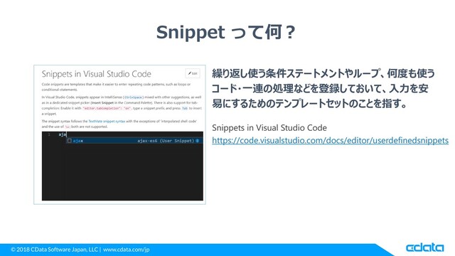© 2018 CData Software Japan, LLC | www.cdata.com/jp
Snippet って何？
繰り返し使う条件ステートメントやループ、何度も使う
コード・一連の処理などを登録しておいて、入力を安
易にするためのテンプレートセットのことを指す。
https://code.visualstudio.com/docs/editor/userdefinedsnippets
Snippets in Visual Studio Code
