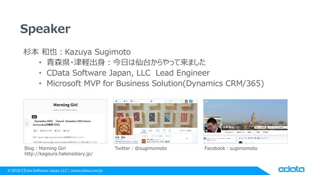 © 2018 CData Software Japan, LLC | www.cdata.com/jp
Speaker
杉本 和也：Kazuya Sugimoto
• 青森県・津軽出身：今日は仙台からやって来ました
• CData Software Japan, LLC Lead Engineer
• Microsoft MVP for Business Solution(Dynamics CRM/365)
Blog：Morning Girl
http://kageura.hatenadiary.jp/
Twitter：@sugimomoto Facebook：sugimomoto
