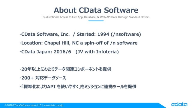 © 2018 CData Software Japan, LLC | www.cdata.com/jp
About CData Software
Bi-directional Access to Live App, Database, & Web API Data Through Standard Drivers
・CData Software, Inc. / Started: 1994 (/nsoftware)
・Location: Chapel Hill, NC a spin-off of /n software
・CData Japan: 2016/6 (JV with Infoteria)
・20年以上にわたりデータ関連コンポーネントを提供
・200+ 対応データソース
・「標準化によりAPI を使いやすく」をミッションに連携ツールを提供
