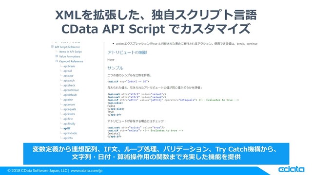 © 2018 CData Software Japan, LLC | www.cdata.com/jp
XMLを拡張した、独自スクリプト言語
CData API Script でカスタマイズ
変数定義から連想配列、IF文、ループ処理、バリデーション、Try Catch機構から、
文字列・日付・算術操作用の関数まで充実した機能を提供
