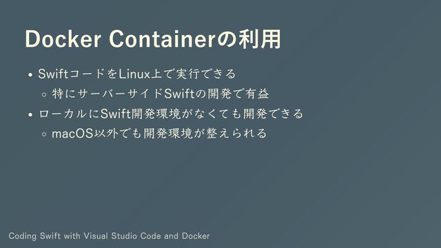 Docker Containerの利用
SwiftコードをLinux上で実行できる
特にサーバーサイドSwiftの開発で有益
ローカルにSwift開発環境がなくても開発できる
macOS以外でも開発環境が整えられる
Coding Swift with Visual Studio Code and Docker
