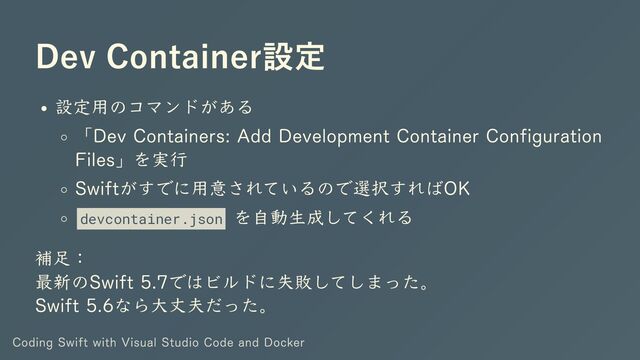 Dev Container設定
設定用のコマンドがある
「Dev Containers: Add Development Container Configuration
Files」を実行
Swiftがすでに用意されているので選択すればOK
devcontainer.json
を自動生成してくれる
補足：
最新のSwift 5.7ではビルドに失敗してしまった。
Swift 5.6なら大丈夫だった。
Coding Swift with Visual Studio Code and Docker
