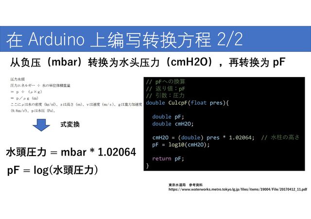 式変換
https://www.waterworks.metro.tokyo.lg.jp/files/items/19004/File/20170412_11.pdf
東京水道局 参考資料
水頭圧力 = mbar * 1.02064
pF = log(水頭圧力)
// pFへの換算
// 返り値：pF
// 引数：圧力
double CulcpF(float pres){
double pF;
double cmH2O;
cmH2O = (double) pres * 1.02064; // 水柱の高さ
pF = log10(cmH2O);
return pF;
}
在 Arduino 上编写转换方程 2/2
从负压（mbar）转换为水头压力（cmH2O），再转换为 pF
