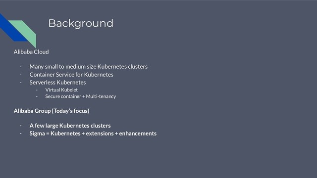 Background
Alibaba Cloud
- Many small to medium size Kubernetes clusters
- Container Service for Kubernetes
- Serverless Kubernetes
- Virtual Kubelet
- Secure container + Multi-tenancy
Alibaba Group (Today’s focus)
- A few large Kubernetes clusters
- Sigma = Kubernetes + extensions + enhancements
