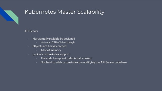 Kubernetes Master Scalability
API Server
- Horizontally scalable by designed
- Not super CPU efﬁcient though
- Objects are heavily cached
- A lot of memory
- Lack of custom index support
- The code to support index is half cooked
- Not hard to add custom index by modifying the API Server codebase
