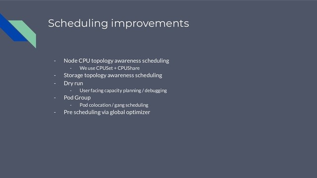 Scheduling improvements
- Node CPU topology awareness scheduling
- We use CPUSet + CPUShare
- Storage topology awareness scheduling
- Dry run
- User facing capacity planning / debugging
- Pod Group
- Pod colocation / gang scheduling
- Pre scheduling via global optimizer
