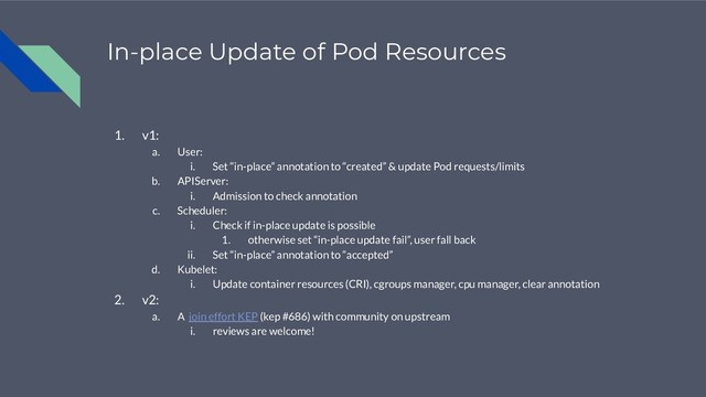 In-place Update of Pod Resources
1. v1:
a. User:
i. Set “in-place” annotation to “created” & update Pod requests/limits
b. APIServer:
i. Admission to check annotation
c. Scheduler:
i. Check if in-place update is possible
1. otherwise set “in-place update fail”, user fall back
ii. Set “in-place” annotation to “accepted”
d. Kubelet:
i. Update container resources (CRI), cgroups manager, cpu manager, clear annotation
2. v2:
a. A join effort KEP (kep #686) with community on upstream
i. reviews are welcome!
