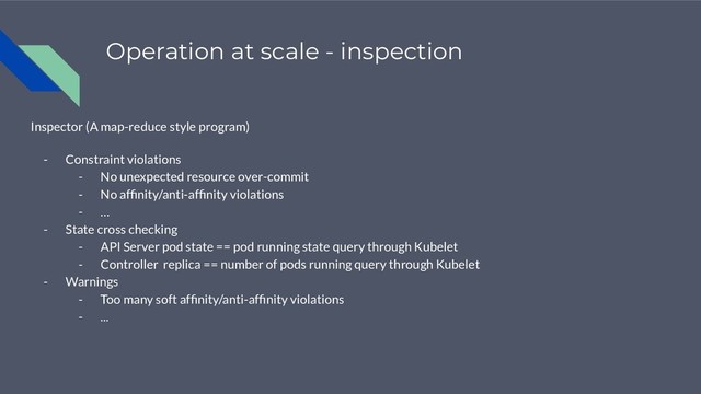 Operation at scale - inspection
Inspector (A map-reduce style program)
- Constraint violations
- No unexpected resource over-commit
- No afﬁnity/anti-afﬁnity violations
- …
- State cross checking
- API Server pod state == pod running state query through Kubelet
- Controller replica == number of pods running query through Kubelet
- Warnings
- Too many soft afﬁnity/anti-afﬁnity violations
- ...
