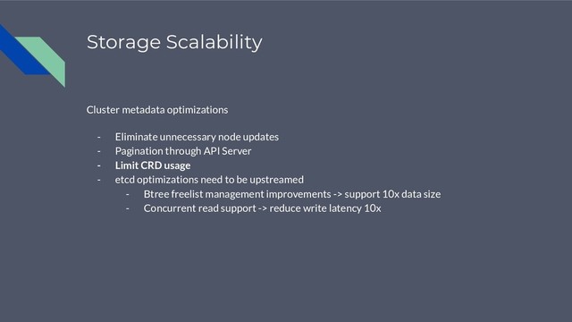 Storage Scalability
Cluster metadata optimizations
- Eliminate unnecessary node updates
- Pagination through API Server
- Limit CRD usage
- etcd optimizations need to be upstreamed
- Btree freelist management improvements -> support 10x data size
- Concurrent read support -> reduce write latency 10x
