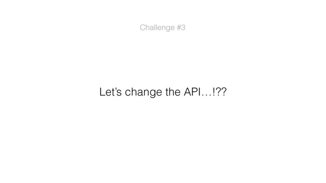 Let’s change the API…!??
Challenge #3
