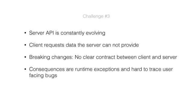 • Server API is constantly evolving
• Client requests data the server can not provide
• Breaking changes: No clear contract between client and server
• Consequences are runtime exceptions and hard to trace user
facing bugs
Challenge #3
