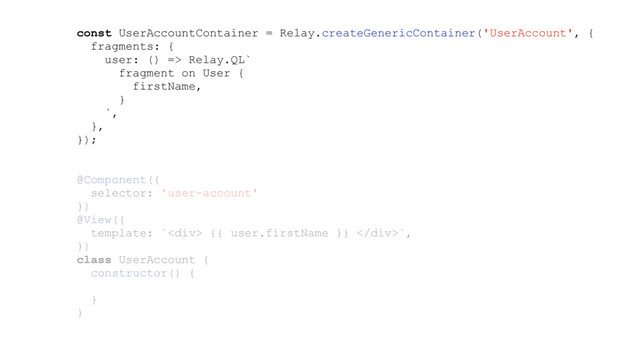 const UserAccountContainer = Relay.createGenericContainer('UserAccount', {
fragments: {
user: () => Relay.QL`
fragment on User {
firstName,
}
`,
},
});
@Component({
selector: 'user-account'
})
@View({
template: `<div> {{ user.firstName }} </div>`,
})
class UserAccount {
constructor() {
}
}
