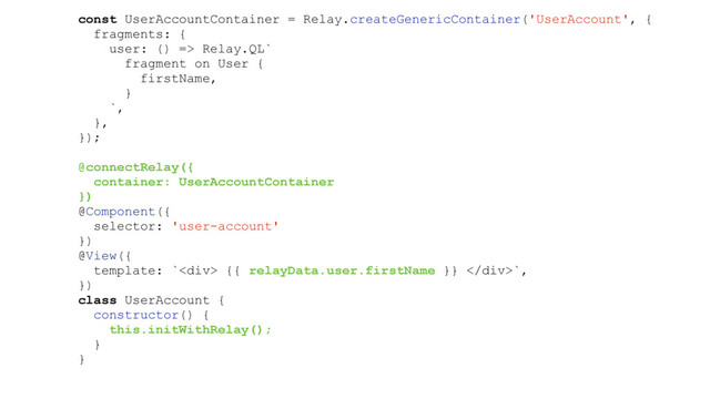 const UserAccountContainer = Relay.createGenericContainer('UserAccount', {
fragments: {
user: () => Relay.QL`
fragment on User {
firstName,
}
`,
},
});
@connectRelay({
container: UserAccountContainer
})
@Component({
selector: 'user-account'
})
@View({
template: `<div> {{ relayData.user.firstName }} </div>`,
})
class UserAccount {
constructor() {
this.initWithRelay();
}
}
