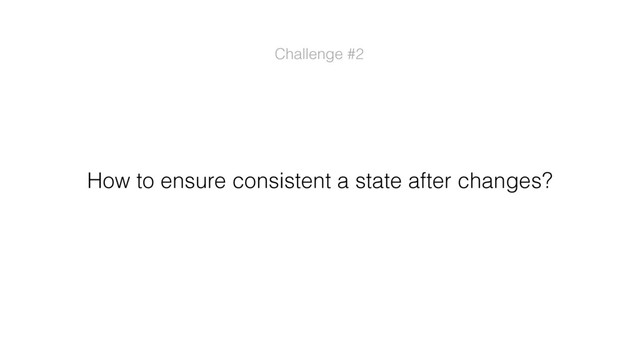 Challenge #2
How to ensure consistent a state after changes?
