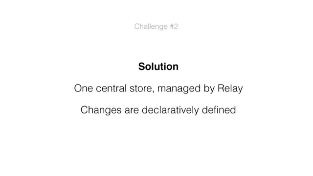 Solution
One central store, managed by Relay
Changes are declaratively deﬁned
Challenge #2
