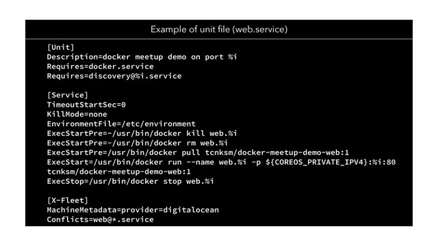 Example of unit ﬁle (web.service)
[Unit]
Description=docker meetup demo on port %i
Requires=docker.service
Requires=discovery@%i.service
[Service]
TimeoutStartSec=0
KillMode=none
EnvironmentFile=/etc/environment
ExecStartPre=-/usr/bin/docker kill web.%i
ExecStartPre=-/usr/bin/docker rm web.%i
ExecStartPre=/usr/bin/docker pull tcnksm/docker-meetup-demo-web:1
ExecStart=/usr/bin/docker run --name web.%i -p ${COREOS_PRIVATE_IPV4}:%i:80
tcnksm/docker-meetup-demo-web:1
ExecStop=/usr/bin/docker stop web.%i
[X-Fleet]
MachineMetadata=provider=digitalocean
Conflicts=web@*.service
