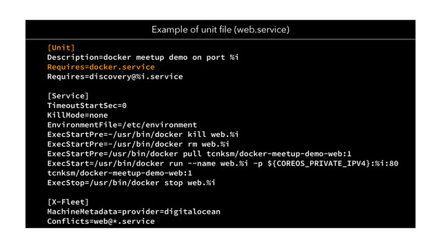 [Unit]
Description=docker meetup demo on port %i
Requires=docker.service
Requires=discovery@%i.service
[Service]
TimeoutStartSec=0
KillMode=none
EnvironmentFile=/etc/environment
ExecStartPre=-/usr/bin/docker kill web.%i
ExecStartPre=-/usr/bin/docker rm web.%i
ExecStartPre=/usr/bin/docker pull tcnksm/docker-meetup-demo-web:1
ExecStart=/usr/bin/docker run --name web.%i -p ${COREOS_PRIVATE_IPV4}:%i:80
tcnksm/docker-meetup-demo-web:1
ExecStop=/usr/bin/docker stop web.%i
[X-Fleet]
MachineMetadata=provider=digitalocean
Conflicts=web@*.service
Example of unit ﬁle (web.service)

