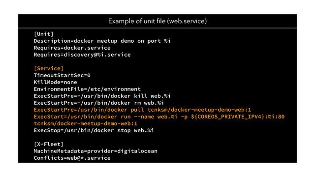 [Unit]
Description=docker meetup demo on port %i
Requires=docker.service
Requires=discovery@%i.service
[Service]
TimeoutStartSec=0
KillMode=none
EnvironmentFile=/etc/environment
ExecStartPre=-/usr/bin/docker kill web.%i
ExecStartPre=-/usr/bin/docker rm web.%i
ExecStartPre=/usr/bin/docker pull tcnksm/docker-meetup-demo-web:1
ExecStart=/usr/bin/docker run --name web.%i -p ${COREOS_PRIVATE_IPV4}:%i:80
tcnksm/docker-meetup-demo-web:1
ExecStop=/usr/bin/docker stop web.%i
[X-Fleet]
MachineMetadata=provider=digitalocean
Conflicts=web@*.service
Example of unit ﬁle (web.service)
