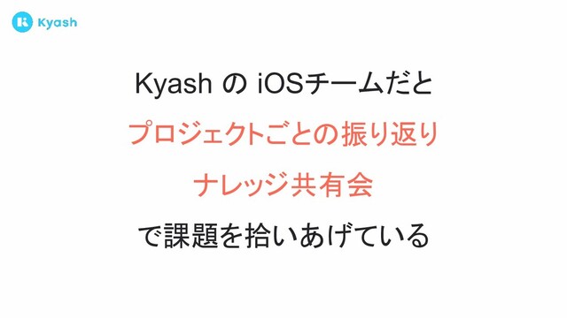 Kyash の iOSチームだと
プロジェクトごとの振り返り
ナレッジ共有会
で課題を拾いあげている

