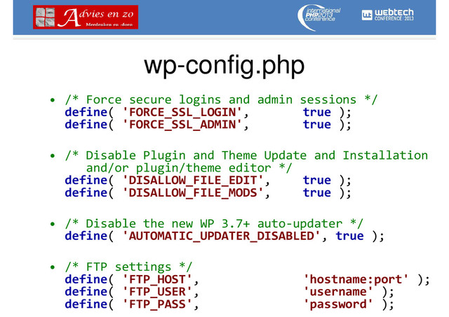 wp-config.php
• /* Force secure logins and admin sessions */
define( 'FORCE_SSL_LOGIN', true );
define( 'FORCE_SSL_ADMIN', true );
• /* Disable Plugin and Theme Update and Installation
and/or plugin/theme editor */
define( 'DISALLOW_FILE_EDIT', true );
define( 'DISALLOW_FILE_MODS', true );
• /* Disable the new WP 3.7+ auto-updater */
define( 'AUTOMATIC_UPDATER_DISABLED', true );
• /* FTP settings */
define( 'FTP_HOST', 'hostname:port' );
define( 'FTP_USER', 'username' );
define( 'FTP_PASS', 'password' );
