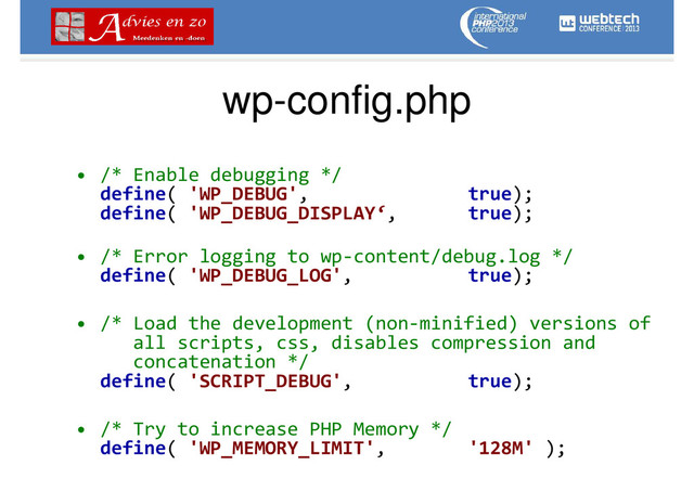 wp-config.php
• /* Enable debugging */
define( 'WP_DEBUG', true);
define( 'WP_DEBUG_DISPLAY‘, true);
• /* Error logging to wp-content/debug.log */
define( 'WP_DEBUG_LOG', true);
• /* Load the development (non-minified) versions of
all scripts, css, disables compression and
concatenation */
define( 'SCRIPT_DEBUG', true);
• /* Try to increase PHP Memory */
define( 'WP_MEMORY_LIMIT', '128M' );
