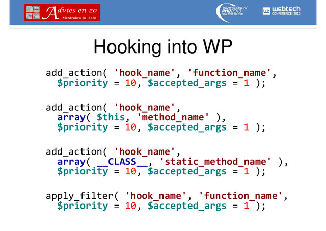 Hooking into WP
add_action( 'hook_name', 'function_name',
$priority = 10, $accepted_args = 1 );
add_action( 'hook_name',
array( $this, 'method_name' ),
$priority = 10, $accepted_args = 1 );
add_action( 'hook_name',
array( __CLASS__, 'static_method_name' ),
$priority = 10, $accepted_args = 1 );
apply_filter( 'hook_name', 'function_name',
$priority = 10, $accepted_args = 1 );
