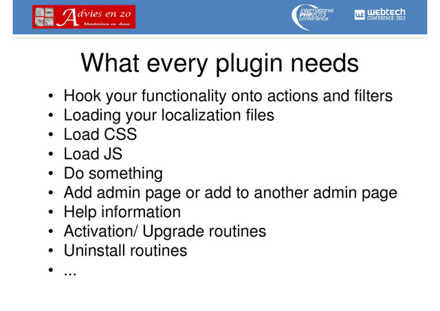 What every plugin needs
• Hook your functionality onto actions and filters
• Loading your localization files
• Load CSS
• Load JS
• Do something
• Add admin page or add to another admin page
• Help information
• Activation/ Upgrade routines
• Uninstall routines
• ...
