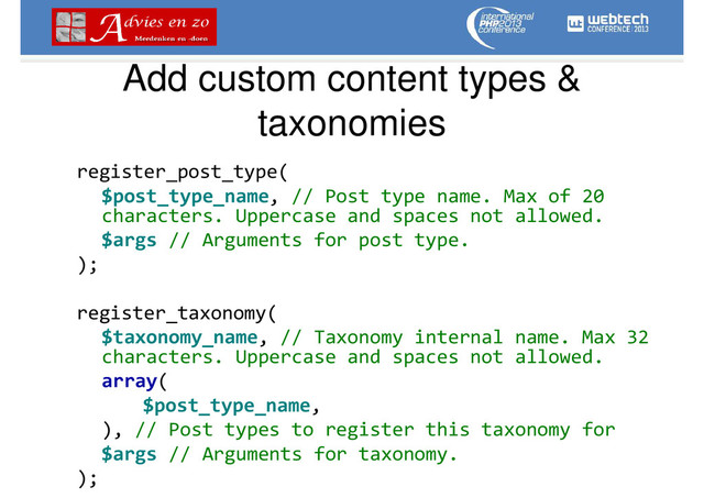 Add custom content types &
taxonomies
register_post_type(
$post_type_name, // Post type name. Max of 20
characters. Uppercase and spaces not allowed.
$args // Arguments for post type.
);
register_taxonomy(
$taxonomy_name, // Taxonomy internal name. Max 32
characters. Uppercase and spaces not allowed.
array(
$post_type_name,
), // Post types to register this taxonomy for
$args // Arguments for taxonomy.
);
