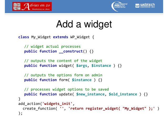 Add a widget
class My_Widget extends WP_Widget {
// widget actual processes
public function __construct() {}
// outputs the content of the widget
public function widget( $args, $instance ) {}
// outputs the options form on admin
public function form( $instance ) {}
// processes widget options to be saved
public function update( $new_instance, $old_instance ) {}
}
add_action('widgets_init',
create_function( '', 'return register_widget( "My_Widget" );' )
);
