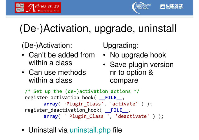(De-)Activation, upgrade, uninstall
(De-)Activation:
• Can’t be added from
within a class
• Can use methods
within a class
Upgrading:
• No upgrade hook
• Save plugin version
nr to option &
compare
/* Set up the (de-)activation actions */
register_activation_hook( __FILE__,
array( ‘Plugin_Class', 'activate' ) );
register_deactivation_hook( __FILE__,
array( ' Plugin_Class ', 'deactivate' ) );
• Uninstall via uninstall.php file
