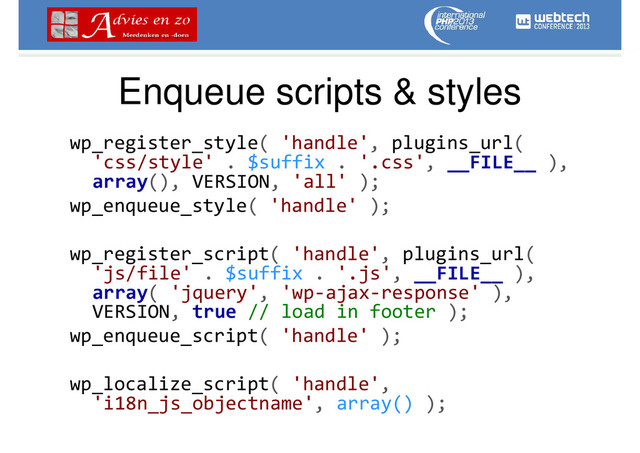 Enqueue scripts & styles
wp_register_style( 'handle', plugins_url(
'css/style' . $suffix . '.css', __FILE__ ),
array(), VERSION, 'all' );
wp_enqueue_style( 'handle' );
wp_register_script( 'handle', plugins_url(
'js/file' . $suffix . '.js', __FILE__ ),
array( 'jquery', 'wp-ajax-response' ),
VERSION, true // load in footer );
wp_enqueue_script( 'handle' );
wp_localize_script( 'handle',
'i18n_js_objectname', array() );

