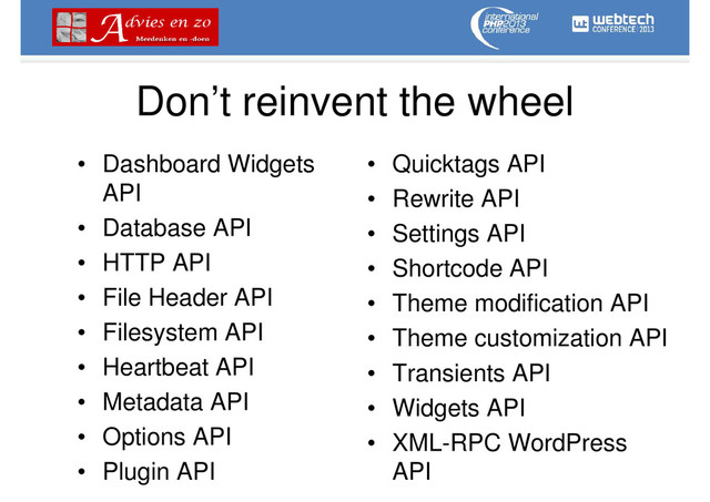 Don’t reinvent the wheel
• Dashboard Widgets
API
• Database API
• HTTP API
• File Header API
• Filesystem API
• Heartbeat API
• Metadata API
• Options API
• Plugin API
• Quicktags API
• Rewrite API
• Settings API
• Shortcode API
• Theme modification API
• Theme customization API
• Transients API
• Widgets API
• XML-RPC WordPress
API

