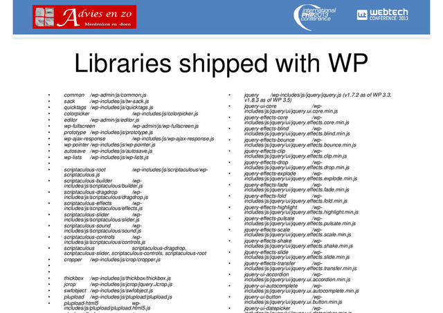 Libraries shipped with WP
• common /wp-admin/js/common.js
• sack /wp-includes/js/tw-sack.js
• quicktags /wp-includes/js/quicktags.js
• colorpicker /wp-includes/js/colorpicker.js
• editor /wp-admin/js/editor.js
• wp-fullscreen /wp-admin/js/wp-fullscreen.js
• prototype /wp-includes/js/prototype.js
• wp-ajax-response /wp-includes/js/wp-ajax-response.js
• wp-pointer /wp-includes/js/wp-pointer.js
• autosave /wp-includes/js/autosave.js
• wp-lists /wp-includes/js/wp-lists.js
•
• scriptaculous-root /wp-includes/js/scriptaculous/wp-
scriptaculous.js
• scriptaculous-builder /wp-
includes/js/scriptaculous/builder.js
• scriptaculous-dragdrop /wp-
includes/js/scriptaculous/dragdrop.js
• scriptaculous-effects /wp-
includes/js/scriptaculous/effects.js
• scriptaculous-slider /wp-
includes/js/scriptaculous/slider.js
• scriptaculous-sound /wp-
includes/js/scriptaculous/sound.js
• scriptaculous-controls /wp-
includes/js/scriptaculous/controls.js
• scriptaculous scriptaculous-dragdrop,
scriptaculous-slider, scriptaculous-controls, scriptaculous-root
• cropper /wp-includes/js/crop/cropper.js
•
•
• thickbox /wp-includes/js/thickbox/thickbox.js
• jcrop /wp-includes/js/jcrop/jquery.Jcrop.js
• swfobject /wp-includes/js/swfobject.js
• plupload /wp-includes/js/plupload/plupload.js
• plupload-html5 wp-
includes/js/plupload/plupload.html5.js
• jquery /wp-includes/js/jquery/jquery.js (v1.7.2 as of WP 3.3,
v1.8.3 as of WP 3.5)
• jquery-ui-core /wp-
includes/js/jquery/ui/jquery.ui.core.min.js
• jquery-effects-core /wp-
includes/js/jquery/ui/jquery.effects.core.min.js
• jquery-effects-blind /wp-
includes/js/jquery/ui/jquery.effects.blind.min.js
• jquery-effects-bounce /wp-
includes/js/jquery/ui/jquery.effects.bounce.min.js
• jquery-effects-clip /wp-
includes/js/jquery/ui/jquery.effects.clip.min.js
• jquery-effects-drop /wp-
includes/js/jquery/ui/jquery.effects.drop.min.js
• jquery-effects-explode /wp-
includes/js/jquery/ui/jquery.effects.explode.min.js
• jquery-effects-fade /wp-
includes/js/jquery/ui/jquery.effects.fade.min.js
• jquery-effects-fold /wp-
includes/js/jquery/ui/jquery.effects.fold.min.js
• jquery-effects-highlight /wp-
includes/js/jquery/ui/jquery.effects.highlight.min.js
• jquery-effects-pulsate /wp-
includes/js/jquery/ui/jquery.effects.pulsate.min.js
• jquery-effects-scale /wp-
includes/js/jquery/ui/jquery.effects.scale.min.js
• jquery-effects-shake /wp-
includes/js/jquery/ui/jquery.effects.shake.min.js
• jquery-effects-slide /wp-
includes/js/jquery/ui/jquery.effects.slide.min.js
• jquery-effects-transfer /wp-
includes/js/jquery/ui/jquery.effects.transfer.min.js
• jquery-ui-accordion /wp-
includes/js/jquery/ui/jquery.ui.accordion.min.js
• jquery-ui-autocomplete /wp-
includes/js/jquery/ui/jquery.ui.autocomplete.min.js
• jquery-ui-button /wp-
includes/js/jquery/ui/jquery.ui.button.min.js
• jquery-ui-datepicker /wp-
