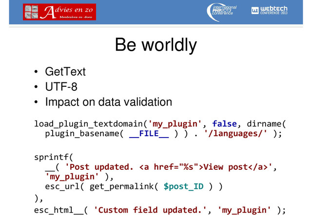 Be worldly
• GetText
• UTF-8
• Impact on data validation
load_plugin_textdomain('my_plugin', false, dirname(
plugin_basename( __FILE__ ) ) . '/languages/' );
sprintf(
__( 'Post updated. <a href="%s">View post</a>',
'my_plugin' ),
esc_url( get_permalink( $post_ID ) )
),
esc_html__( 'Custom field updated.', 'my_plugin' );
