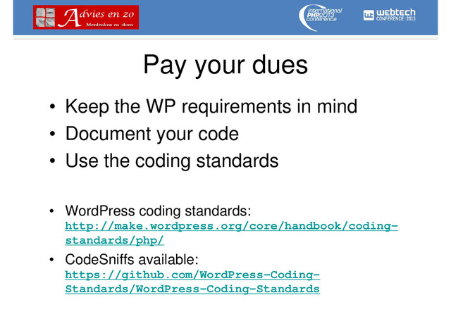 Pay your dues
• Keep the WP requirements in mind
• Document your code
• Use the coding standards
• WordPress coding standards:
http://make.wordpress.org/core/handbook/coding-
standards/php/
• CodeSniffs available:
https://github.com/WordPress-Coding-
Standards/WordPress-Coding-Standards
