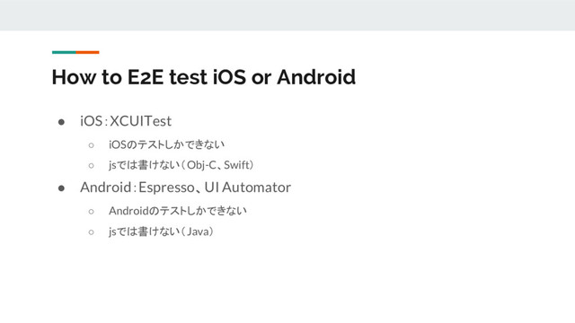 ● iOS：XCUITest
○ iOSのテストしかできない
○ jsでは書けない（Obj-C、Swift）
● Android：Espresso、UI Automator
○ Androidのテストしかできない
○ jsでは書けない（Java）
How to E2E test iOS or Android
